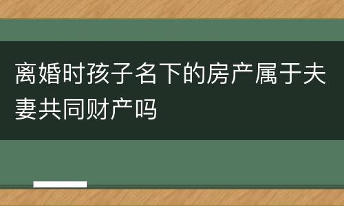 离婚时孩子名下的房产属于夫妻共同财产吗