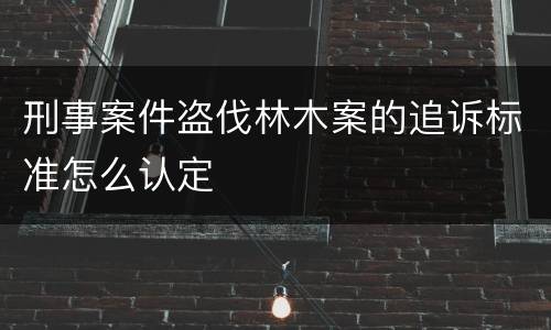 刑事案件盗伐林木案的追诉标准怎么认定