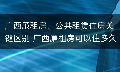 广西廉租房、公共租赁住房关键区别 广西廉租房可以住多久