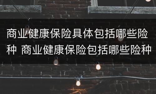 商业健康保险具体包括哪些险种 商业健康保险包括哪些险种及费用