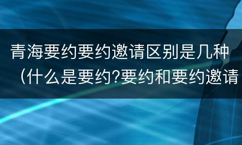 青海要约要约邀请区别是几种（什么是要约?要约和要约邀请有何区别?）