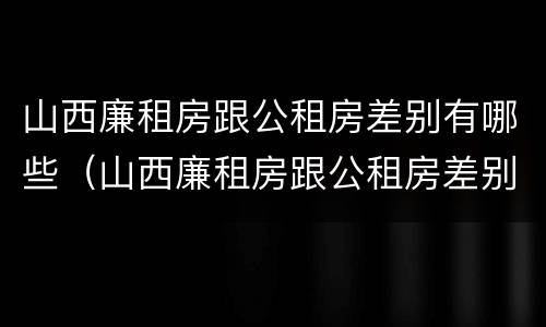 山西廉租房跟公租房差别有哪些（山西廉租房跟公租房差别有哪些呢）