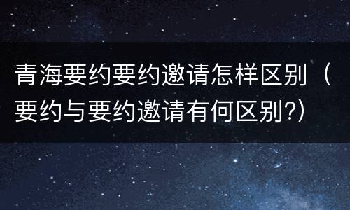 青海要约要约邀请怎样区别（要约与要约邀请有何区别?）