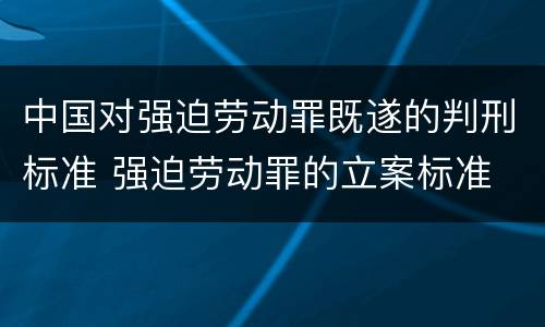 中国对强迫劳动罪既遂的判刑标准 强迫劳动罪的立案标准
