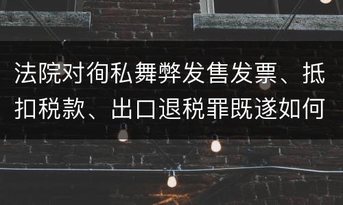 法院对徇私舞弊发售发票、抵扣税款、出口退税罪既遂如何裁判