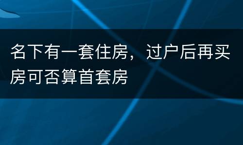 名下有一套住房，过户后再买房可否算首套房