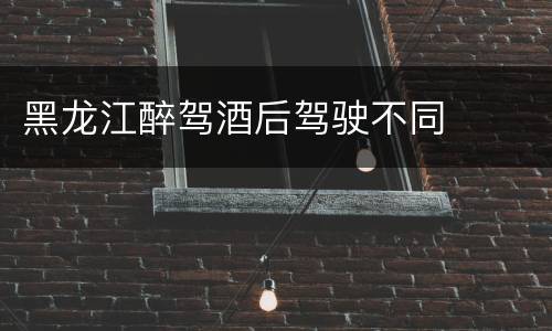 黑龙江醉驾酒后驾驶不同