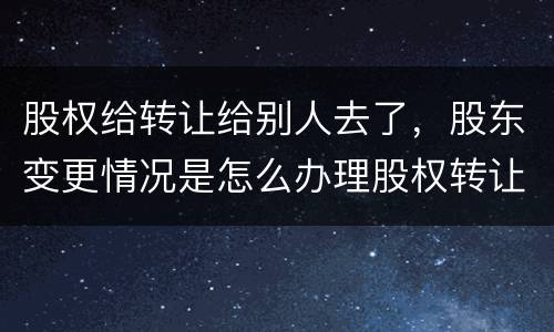 股权给转让给别人去了，股东变更情况是怎么办理股权转让的