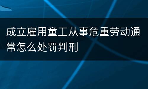 成立雇用童工从事危重劳动通常怎么处罚判刑