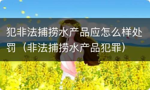 犯非法捕捞水产品应怎么样处罚（非法捕捞水产品犯罪）
