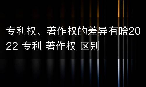 专利权、著作权的差异有啥2022 专利 著作权 区别