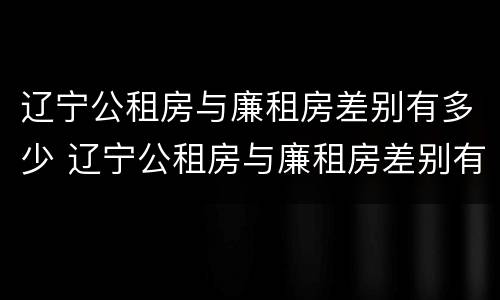 辽宁公租房与廉租房差别有多少 辽宁公租房与廉租房差别有多少个