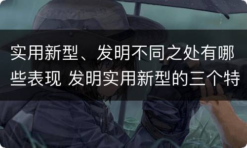实用新型、发明不同之处有哪些表现 发明实用新型的三个特点