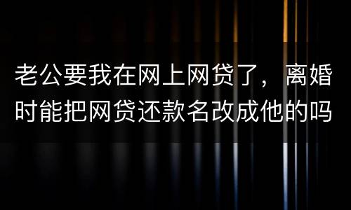 老公要我在网上网贷了，离婚时能把网贷还款名改成他的吗