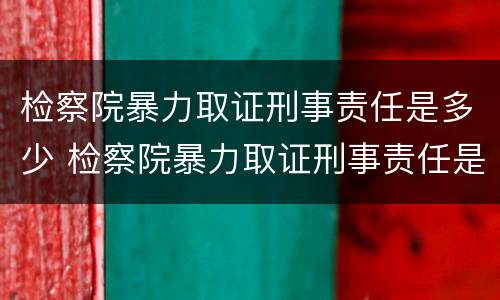 检察院暴力取证刑事责任是多少 检察院暴力取证刑事责任是多少天