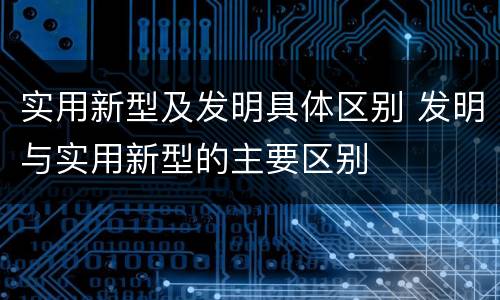 实用新型及发明具体区别 发明与实用新型的主要区别