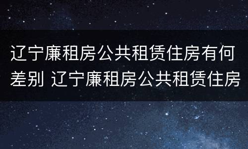 辽宁廉租房公共租赁住房有何差别 辽宁廉租房公共租赁住房有何差别和区别