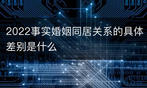 2022事实婚姻同居关系的具体差别是什么