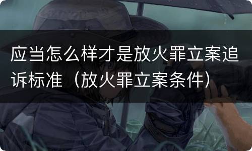 应当怎么样才是放火罪立案追诉标准（放火罪立案条件）