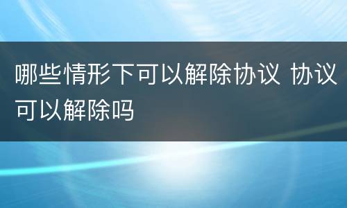 哪些情形下可以解除协议 协议可以解除吗
