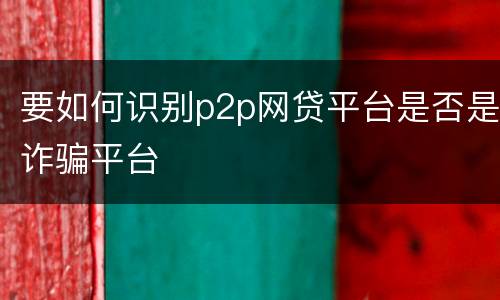 要如何识别p2p网贷平台是否是诈骗平台