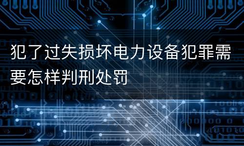 犯了过失损坏电力设备犯罪需要怎样判刑处罚
