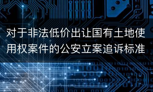 对于非法低价出让国有土地使用权案件的公安立案追诉标准