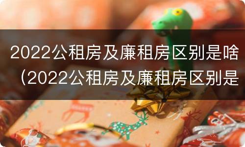 2022公租房及廉租房区别是啥（2022公租房及廉租房区别是啥呀）