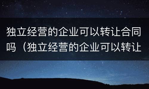 独立经营的企业可以转让合同吗（独立经营的企业可以转让合同吗）
