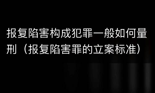 报复陷害构成犯罪一般如何量刑（报复陷害罪的立案标准）