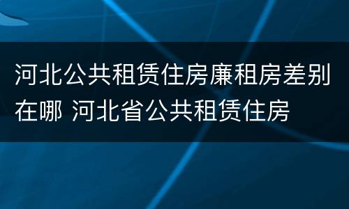 河北公共租赁住房廉租房差别在哪 河北省公共租赁住房