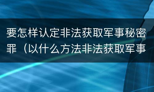 要怎样认定非法获取军事秘密罪（以什么方法非法获取军事秘密的构成非法获取军事秘密罪）
