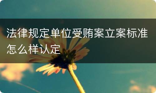 法律规定单位受贿案立案标准怎么样认定