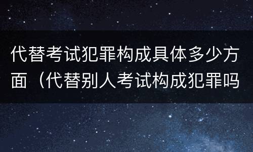 代替考试犯罪构成具体多少方面（代替别人考试构成犯罪吗）