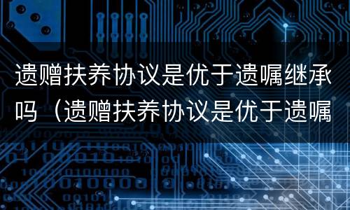 遗赠扶养协议是优于遗嘱继承吗（遗赠扶养协议是优于遗嘱继承吗对吗）