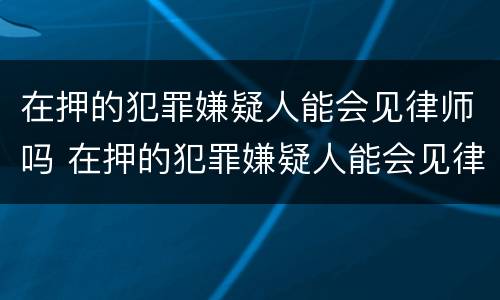 在押的犯罪嫌疑人能会见律师吗 在押的犯罪嫌疑人能会见律师吗知乎