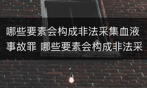 哪些要素会构成非法采集血液事故罪 哪些要素会构成非法采集血液事故罪