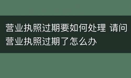 营业执照过期要如何处理 请问营业执照过期了怎么办