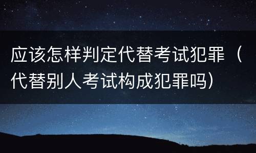 应该怎样判定代替考试犯罪（代替别人考试构成犯罪吗）