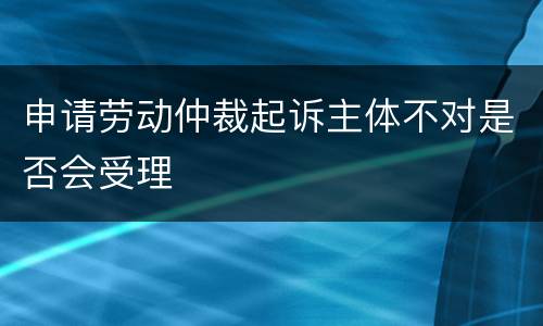 申请劳动仲裁起诉主体不对是否会受理