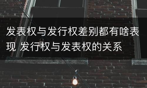 发表权与发行权差别都有啥表现 发行权与发表权的关系