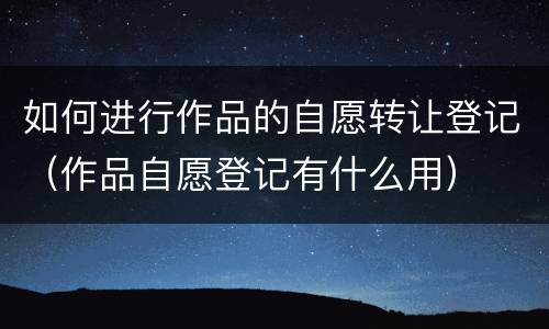 如何进行作品的自愿转让登记（作品自愿登记有什么用）