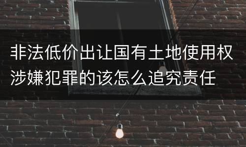 非法低价出让国有土地使用权涉嫌犯罪的该怎么追究责任