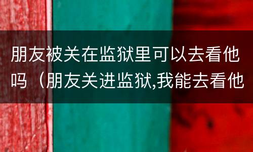 朋友被关在监狱里可以去看他吗（朋友关进监狱,我能去看他吗）