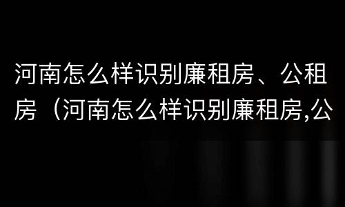 河南怎么样识别廉租房、公租房（河南怎么样识别廉租房,公租房名单）