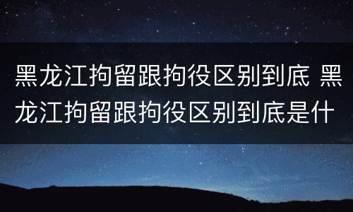 黑龙江拘留跟拘役区别到底 黑龙江拘留跟拘役区别到底是什么