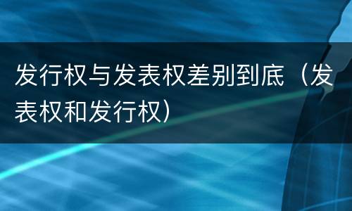 发行权与发表权差别到底（发表权和发行权）
