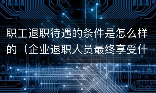 职工退职待遇的条件是怎么样的（企业退职人员最终享受什么待遇）