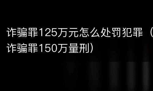诈骗罪125万元怎么处罚犯罪（诈骗罪150万量刑）