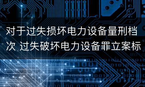 对于过失损坏电力设备量刑档次 过失破坏电力设备罪立案标准